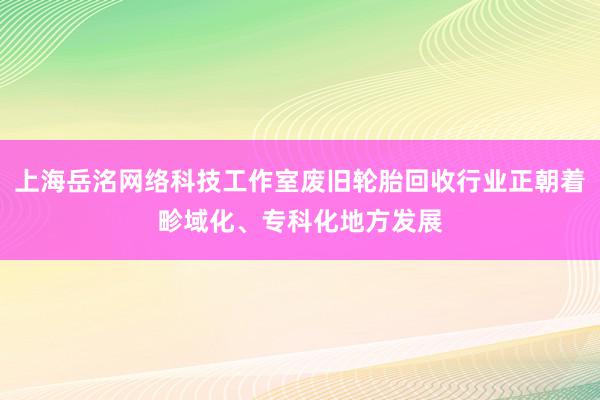 上海岳洺网络科技工作室废旧轮胎回收行业正朝着畛域化、专科化地方发展